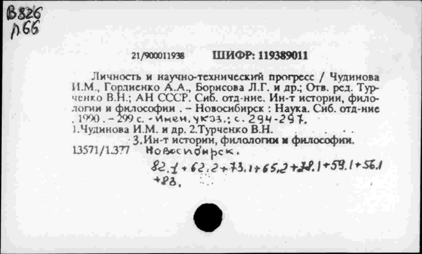 ﻿21/900011938 ШИФР: 119389011
Личность и научно-технический прогресс / Чудинова И.М., Гордиенко А.А., Борисова Л.Г. и др.; Отв. ред. Турченко В.Н.; АН СССР. Сиб. отд-ние. Ин-т истории, филологии и философии . - Новосибирск : Наука. Сиб. отд-ние . 1990 .-299 с.	с. 2ЧЧ-2Ч1.
1.Чудинова И М. и др. 2.Турченко В.Н.
З.Ин-т истории, филологии м философии. 13571/1377 Нойх-сла^и^ск.
♦ г<?, <?>«. I*6 ы	I /*■«./